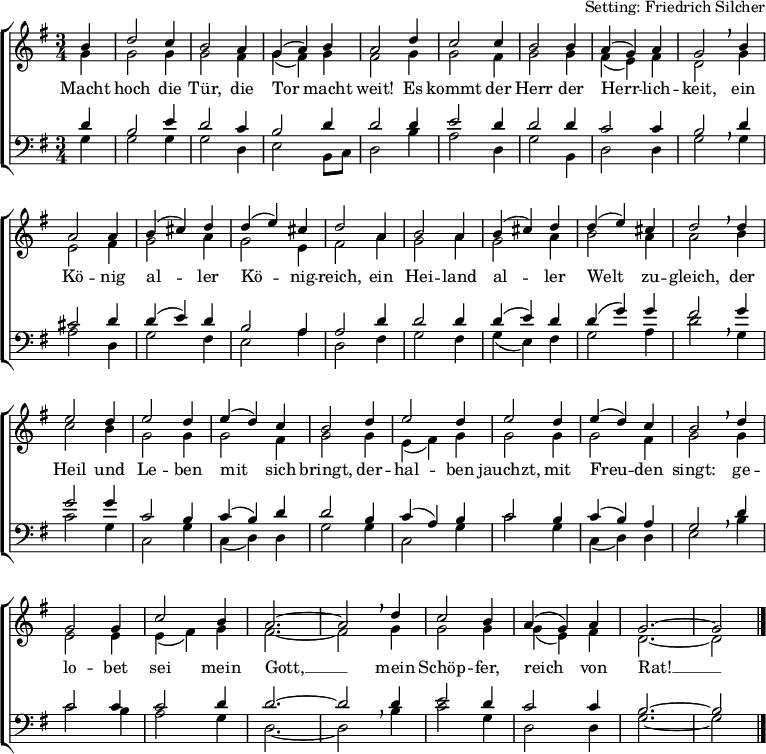 
\header { tagline = ##f arranger = "Setting: Friedrich Silcher" }
\layout { indent = 0 \context { \Score \remove "Bar_number_engraver"} }
global = { \key g \major \time 3/4 \partial 4 }
soprano = \relative a' { \global \set Staff.midiInstrument = "church organ"
  b4 | d2 c4 b2 a4 g (a) b a2 d4 c2 c4 b2 b4 a (g) a g2 \breathe
  b4 | a2 a4 b (cis) d d (e) cis d2 a4 b2 a4 b (cis) d d (e) cis d2 \breathe
  d4 | e2 d4 e2 d4 e (d) c b2 d4 e2 d4 e2 d4 e (d) c b2 \breathe
  d4 | g,2 g4 c2 b4 a2.~a2 \breathe d4 c2 b4 a (g) a g2.~g2 \bar "|." }
alto = \relative g' { \global \set Staff.midiInstrument = "church organ"
  g4 | g2 g4 g2 fis4 g (fis) g fis2 g4 g2 fis4 g2 g4 fis (e) fis d2 \breathe
  g4 | e2 fis4 g2 a4 g2 e4 fis2 a4 g2 a4 g2 a4 b2 a4 a2 \breathe
  b4 | c2 b4 g2 g4 g2 fis4 g2 g4 e (fis) g g2 g4 g2 fis4 g2 \breathe
  g4 | e2 e4 e (fis) g fis2.~fis2 \breathe g4 g2 g4 g (e) fis d2.~d2 \bar "|." }
tenor = \relative c' { \global \set Staff.midiInstrument = "church organ" \transposition g,
  d4 | b2 e4 d2 c4 b2 d4 d2 d4 e2 d4 d2 d4 c2 c4 b2 \breathe
  d4 | cis2 d4 d4 (e) d b2 a4 a2 d4 d2 d4 d (e) d d (g) g fis2 \breathe
  g4 | g2 g4 c,2 b4 c (b) d d2 b4 c (a) b c2 b4 c (b) a g2 \breathe
  d'4 | c2 c4 c2 d4 d2.~d2 d4 e2 d4 c2 c4 b2.~b2 \bar "|." }
bass = \relative g { \global \set Staff.midiInstrument = "church organ" \transposition g,
  g4 | g2 g4 g2 d4 e2 b8 [c] d2 b'4 a2 d,4 g2 b,4 d2 d4 g2 \breathe
  g4 | a2 d,4 g2 fis4 e2 a4 d,2 fis4 g2 fis4 g (e) fis g2 a4 d2 \breathe
  g,4 | c2 g4 c,2 g'4 c, (d) d g2 g4 c,2 g'4 c2 g4 c, (d) d e2 \breathe
  b'4 | c2 b4 a2 g4 d2.~d2 \breathe b'4 c2 g4 d2 d4 g2.~g2 \bar "|." }
verse = \lyricmode {
  Macht hoch die Tür, die Tor macht weit!
  Es kommt der Herr der Herr -- lich -- keit,
  ein Kö -- nig al -- ler Kö -- nig -- reich,
  ein Hei -- land al -- ler Welt zu -- gleich,
  der Heil und Le -- ben mit sich bringt,
  der -- hal -- ben jauchzt, mit Freu -- den singt:
  ge -- lo -- bet sei mein Gott, __
  mein Schöp -- fer, reich von Rat! __ }
\score {
  \new ChoirStaff <<
    \new Staff
    <<
      \clef treble
      \new Voice = "soprano" { \voiceOne \soprano }
      \addlyrics \verse
      \new Voice = "alto"    { \voiceTwo \alto }
    >>
    \new Staff
    <<
      \clef bass
      \new Voice = "tenor" { \voiceOne \tenor }
      \new Voice = "bass"  { \voiceTwo \bass }
    >>
  >>
  \layout { }
}
\score { { << \soprano \\ \alto \\ \tenor \\ \bass >> } \midi { \tempo 4=144 } }
