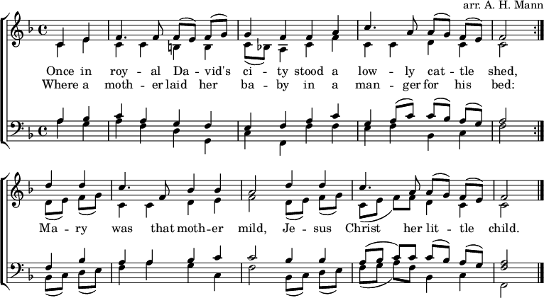 
\header { arranger = "arr. A. H. Mann" tagline = ##f }
\layout { indent = 0 \context { \Score \remove "Bar_number_engraver" } }
global = { \key f \major \time 4/4 \partial 2 }

rightOne = \new Voice = "melody" \relative c' {
  \global \autoBeamOff \voiceOne \set Staff.midiInstrument = "church organ"
  \repeat volta 2 { c4 e | f4. f8 f [(e)] f [(g)] | g4 f f a | c4. a8 a [(g)] f [(e)] | f2 }
  d'4 d | c4. f,8 bes4 bes | a2 d4 d | c4. a8 a [(g)] f [(e)] | f2\bar "|."
}

verse = \new Lyrics \lyricsto "melody" {
  << { Once in roy -- al Da -- vid's ci -- ty
       stood a low -- ly cat -- tle shed, }
       \new Lyrics { Where a moth -- er laid her ba -- by
         in a man -- ger for his bed: }
  >>
  Ma -- ry was that moth -- er mild,
  Je -- sus Christ her lit -- tle child.
}

rightTwo = \relative c' {
  \global
  \repeat volta 2 { c4 e | c c b b | c8 [(bes!)] a4 c f | c c d c | c2 }
  d8 [(e)] f [(g)] | c,4 c d e | f2 d8 [(e)] f [(g)] | c, ([e] f) [f] d4 c | c2 \bar "|."
  
}

leftOne = \relative c' {
  \global \set Staff.midiInstrument = "church organ"
  \repeat volta 2 { a4 bes |c a g f | e f a c | g a8 ([c]) c ([bes]) a ([g]) | a2 }
  f4 bes | a a bes c | c2 bes4 bes | a8 ([bes] c) c c ([bes]) a ([g]) | <a f>2 \bar "|."
}

leftTwo = \relative c' {
  \global
  \repeat volta 2 { a4 g | a f d g, | c f, f' f | e f bes, c | f2 }
  bes,8 ([c]) d ([e]) | f4 a g c, | f2 bes,8 ([c]) d ([e]) | f ([g] a) [f] bes,4 c | f,2 \bar "|."
}

\score {
  \new ChoirStaff <<
    \new Staff = "right"
      << \rightOne \\ \rightTwo >>
      \addlyrics \verse
    \new Staff = "left"
      { \clef bass << \leftOne \\ \leftTwo >> }
  >>
  \layout { }
}
\score { \unfoldRepeats { << \rightOne \\ \rightTwo \\ \leftOne \\ \leftTwo >> }
  \midi { \tempo 4=100 }
}
